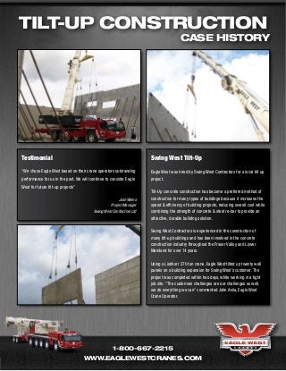 Tilt-Up Construction
                                                                                       case history




Testimonial                                                           Swing West Tilt-Up
“We chose Eagle West based on their crane operators outstanding       Eagle West was hired by Swing West Contractors for a local tilt up
performance for us in the past. We will continue to consider Eagle    project.
West for future tilt-up projects”
                                                                      Tilt-Up concrete construction has become a preferred method of
                                                       Josh Wiens     construction for many types of buildings because it increases the
                                                  Project Manager     speed & efficiency of building projects, reducing overall cost while
                                         Swing West Contractors Ltd   combining the strength of concrete & steel re-bar to provide an
                                                                      attractive, durable building solution.

                                                                      Swing West Contractors is experienced in the construction of
                                                                      many tilt-up buildings and has been involved in the concrete
                                                                      construction industry throughout the Fraser Valley and Lower
                                                                      Mainland for over 14 years.

                                                                      Using a Liebherr 270 ton crane, Eagle West tilted up twenty wall
                                                                      panels on a building expansion for Swing West’s customer. The
                                                                      project was completed within two days, while working in a tight
                                                                      job site. “The customers challenges are our challenges as well,
                                                                      we do everything we can” commented John Avila, Eagle West
                                                                      Crane Operator.




                                                     1-800-667-2215
                                    www.eaglewestcranes.com
 