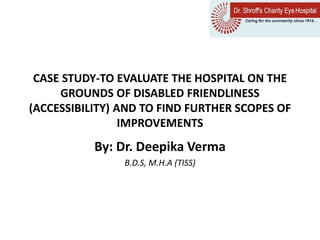 CASE STUDY-TO EVALUATE THE HOSPITAL ON THE
GROUNDS OF DISABLED FRIENDLINESS
(ACCESSIBILITY) AND TO FIND FURTHER SCOPES OF
IMPROVEMENTS
By: Dr. Deepika Verma
B.D.S, M.H.A (TISS)
 