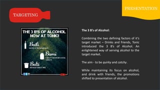TARGETING
PRESENTATION
The 3 B’s of Alcohol:
Combining the two defining factors of it’s
target market – Drinks and friends, Tonic
introduced the 3 B’s of Alcohol. An
enlightened way of serving alcohol to the
target market.
The aim - to be quirky and catchy.
While maintaining its focus on alcohol,
and drink with friends, the promotions
shifted to presentation of alcohol.
 