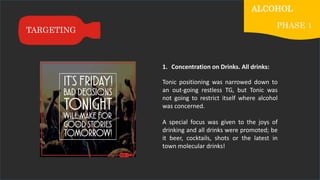 1. Concentration on Drinks. All drinks:
Tonic positioning was narrowed down to
an out-going restless TG, but Tonic was
not going to restrict itself where alcohol
was concerned.
A special focus was given to the joys of
drinking and all drinks were promoted; be
it beer, cocktails, shots or the latest in
town molecular drinks!
TARGETING
ALCOHOL
PHASE 1
 