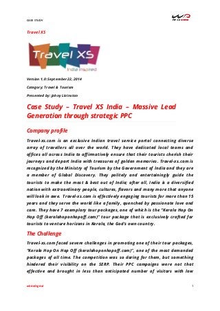 CASE STUDY 
whiteDigital 1 
Travel XS 
Version 1.0: September 22, 2014 
Category: Travel & Tourism 
Presented by: Johny Livinston 
Case Study – Travel XS India – Massive Lead 
Generation through strategic PPC 
Company profile 
Travel-xs.com is an exclusive Indian travel service portal connecting diverse 
array of travellers all over the world. They have dedicated local teams and 
offices all across India to affirmatively ensure that their tourists cherish their 
journeys and depart India with treasures of golden memories. Travel-xs.com is 
recognized by the Ministry of Tourism by the Government of India and they are 
a member of Global Discovery. They politely and entertainingly guide the 
tourists to make the most & best out of India; after all, India is a diversified 
nation with extraordinary people, cultures, flavors and many more that anyone 
will look in awe. Travel-xs.com is effectively engaging tourists for more than 15 
years and they serve the world like a family, quenched by passionate love and 
care. They have 7 exemplary tour packages, one of which is the “Kerala Hop On 
Hop Off (keralahoponhopoff.com)” tour package that is exclusively crafted for 
tourists to venture horizons in Kerala, the God’s own country. 
The Challenge 
Travel-xs.com faced severe challenges in promoting one of their tour packages, 
“Kerala Hop On Hop Off (keralahoponhopoff.com)”, one of the most demanded 
packages of all time. The competition was so daring for them, but something 
hindered their visibility on the SERP. Their PPC campaigns were not that 
effective and brought in less than anticipated number of visitors with low 
 