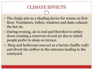 CLIMATE EFFECTS
 The chajja acts as a shading device for rooms on first
floor. Ventilators, toilets, windows and datts exhaust
the hot air.
 During evening, air is cool and therefore it settles
down creating a reservoir of cool air due to which
people prefer to sleep on terrace.
 Shop and bathroom area act as a barrier (baffle wall)
and divert the airflow to the entrance leading to the
courtyard.
 