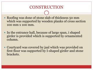 CONSTRUCTION
 Roofing was done of stone slab of thickness 50 mm
which was supported by wooden planks of cross section
100 mm x 100 mm.
 In the entrance hall, because of large span, i shaped
girder is provided which is supported by ornamented
column.
 Courtyard was covered by jaal which was provided on
first floor was supported by I-shaped girder and stone
brackets.
 