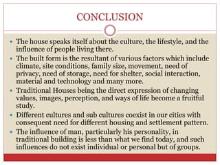 CONCLUSION
 The house speaks itself about the culture, the lifestyle, and the
influence of people living there.
 The built form is the resultant of various factors which include
climate, site conditions, family size, movement, need of
privacy, need of storage, need for shelter, social interaction,
material and technology and many more.
 Traditional Houses being the direct expression of changing
values, images, perception, and ways of life become a fruitful
study.
 Different cultures and sub cultures coexist in our cities with
consequent need for different housing and settlement pattern.
 The influence of man, particularly his personality, in
traditional building is less than what we find today, and such
influences do not exist individual or personal but of groups.
 