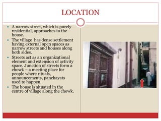 LOCATION
 A narrow street, which is purely
residential, approaches to the
house.
 The village has dense settlement
having external open spaces as
narrow streets and houses along
both sides.
 Streets act as an organizational
element and extension of activity
space. Junction of streets form a
chowk – a meeting place for
people where rituals,
announcements, panchayats
used to happen.
 The house is situated in the
centre of village along the chowk.
 