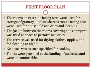 FIRST FLOOR PLAN
 The rooms on east side facing west were used for
storage of granary, upplas whereas rooms facing east
were used for household activities and sleeping.
 The jaal in between the rooms covering the courtyard
was used as space to perform activities.
 The terrace was used for drying clothes, upplas, and
for sleeping at night.
 No space was as such specified for cooking.
 Toilets were provided at the landing of staircase and
were uncomfortable.
 