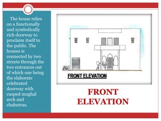 FRONT
ELEVATION
The house relies
on a functionally
and symbolically
rich doorway to
proclaim itself to
the public. The
houses is
connected by two
streets through the
two entrances out
of which one being
the elaborate
celebrated
doorway with
cusped mughal
arch and
chabutras.
 