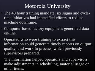 Motorola University
●
The 40 hour training mandate, six sigma and cycle­
time initiatives had intensified efforts to reduce 
machine downtime.
●
Computer­based factory equipment generated data 
on­line. 
●
Operated who were training to extract this 
information could generate timely reports on output, 
quality, and work­in­process, which previously 
supervisors prepared.
●
The information helped operators and supervisors 
make adjustments in scheduling, material usage or 
other items.
 
