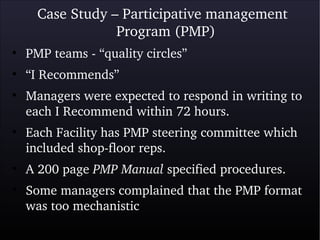 Case Study – Participative management 
Program (PMP)
●
PMP teams ­ “quality circles” 
●
“I Recommends”
●
Managers were expected to respond in writing to 
each I Recommend within 72 hours.
●
Each Facility has PMP steering committee which 
included shop­floor reps.
●
A 200 page PMP Manual specified procedures.
●
Some managers complained that the PMP format 
was too mechanistic 
 