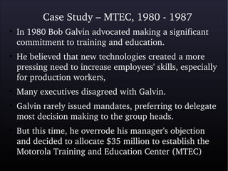 Case Study – MTEC, 1980 ­ 1987
●
In 1980 Bob Galvin advocated making a significant 
commitment to training and education.
●
He believed that new technologies created a more 
pressing need to increase employees' skills, especially 
for production workers, 
●
Many executives disagreed with Galvin. 
●
Galvin rarely issued mandates, preferring to delegate 
most decision making to the group heads.
●
But this time, he overrode his manager's objection 
and decided to allocate $35 million to establish the 
Motorola Training and Education Center (MTEC)
 