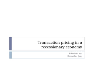 Transaction pricing in a
recessionary economy
Submitted by -
Deepankar Boro
 