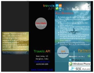 KEY BENEFITS
                                                           Optimized ready made Search engine for
                                                            Hotel, Flight, Car, Cruise thus saving time
                                                            and effort
                                                           Cloud readiness to scale the B2B or B2C
                                                            portal application
                                     Case Study
                                                           Enhances the quality and competitiveness
                                    System Integration


                                                            of Expedia, Galileo, Amadeus, HotelsPro,
                                                            Redbus, etc. service APIs
“DeepBiz' System Integration                               Simple UIs for Mobile devices
                                                           Stimulates productivity and development
approach ensures that a                                     for agency, developer, IT and service
customer gets that they want,                               providers involved in the travel and
when they want and on budget                                leisure industry
in bringing together                                       Quickly recognized high Return On
component subsystems into a                                 Investment (ROI) on the investment made
whole and ensuring that those
subsystems function together.”
                                   Travels API                SOA                     Partners
                                                          Cloud Readiness
                                     New Jersey, US
                                     Bangalore, India
                                   info@travelsapi.com
                                    +1(201)340-0285


                                 www.travelsapi.com
 