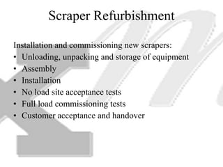 Scraper Refurbishment Installation and commissioning new scrapers: Unloading, unpacking and storage of equipment Assembly Installation No load site acceptance tests Full load commissioning tests Customer acceptance and handover 