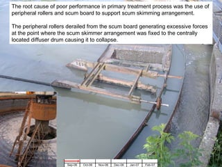 The root cause of poor performance in primary treatment process was the use of peripheral rollers and scum board to support scum skimming arrangement. The peripheral rollers derailed from the scum board generating excessive forces at the point where the scum skimmer arrangement was fixed to the centrally located diffuser drum causing it to collapse. 