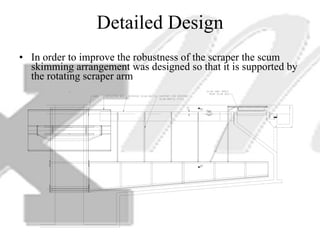 Detailed Design In order to improve the robustness of the scraper the scum skimming arrangement was designed so that it is supported by the rotating scraper arm 