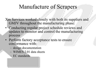 Manufacture of Scrapers Xm Services worked closely with both its suppliers and GMJV throughout the manufacturing phase: Conducting regular project schedule reviews and updates to monitor and control the manufacturing process Perform factory acceptance tests to ensure conformance with: design documentation WIMES 2.01 data sheets EC standards 