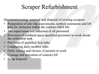 Scraper Refurbishment Decommissioning, removal and disposal of existing scrapers: Preparation of site risk assessments, method statements and lift plan for inclusion within the contract H&S file Site supervision and induction of all personnel Provision of confined space qualified personnel to work inside the settlement tank Provision of qualified first aider Conducting daily toolbox talks Daily issuing and closure of permits to work Cranage and execution of contract lift Scrap disposal 