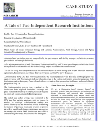 CASE STUDY
                                                                                             Insurance Strategies, Inc.
RESEARCH                                                                500 Elm Grove Road, Suite 101 Elm Grove, WI 53133




A Tale of Two Independent Research Institutions
Profile: Two (2) Independent Research Institutions

Principal Investigators: 159 (combined)

Scientific Staff: 1,500 (combined)

Number of Centers, Labs & Core Facilities: 18 + (combined)

Major Area’s of Study: Molecular Biology and Genetics, Neurosciences, Plant Biology, Cancer and Aging
including Neurodegenerative Diseases


Although both institutions operate independently, the procurement and facility managers collaborate on many
procurement and strategic initiatives.

After a joint presentation to both Directors of Procurement and key staff, it was agreed to proceed with the Initial
Study in order to determine what the overall savings impact would be for both institutions.

The on site study was completed at each institution in about 4-5 hours ending with an exit interview where the
agreements, baseline costs and related data was reviewed and final “to-do’s” discussed.

Approximately thirty (30) days following the study, the recommendations were delivered and the program was
again reviewed with Procurement staff and others involved in the various instruments across the campuses. Both
institutions reviewed company financials and references, reviewed the proposals with Finance and enrolled in the
program on July 1st.
                                                           About Insurance Strategies
The implementation process was expedited as the
institutions both required immediate coverage and          We are a Midwestern based company focused on
plans were made to arrive on site to physically tag and    providing expense reduction strategies to institutions of
inventory all equipment enrolled in the program.           higher education and research. Our consultative
                                                            approach to understanding your unique needs and
The initial hard dollar savings was confirmed to be         requirements means there are no fees and no commitments
19% less than existing contracts with no change in          to have the Initial Study performed on your equipment
                                                            maintenance spend. In addition to equipment
vendors or coverage. Administrative savings was
                                                            maintenance cost reduction programs, our strategic
valued internally as the institutions would be reducing
                                                            alliances allow us to introduce your institution to
the number of purchase orders and invoices to process       additional expense reduction opportunities. We can also
as well as significantly fewer maintenance agreements       recommend an extremely competitive group health care
to manage and renew. Both institutions were able to         provider which has a track record of reducing costs and
cap their budget with no price increase for three years.    improving coverage’s for institutions with 50 lives and
                                                            more.
                                                            Let our collective experience benefit your bottom line!



                     SERVING RESEARCH INSTITUTIONS NATIONWIDE
 
