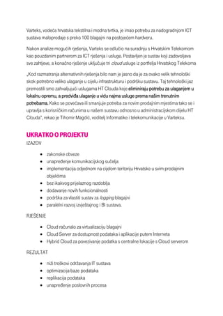 Varteks, vodeća hrvatska tekstilna i modna tvrtka, je imao potrebu za nadogradnjom ICT
sustava maloprodaje s preko 100 blagajni na postojećem hardveru.
Nakon analize mogućih rješenja, Varteks se odlučio na suradnju s Hrvatskim Telekomom
kao pouzdanim partnerom za ICT rješenja i usluge. Postavljen je sustav koji zadovoljava
sve zahtjeve, a konačno rješenje uključuje tri cloud usluge iz portfelja Hrvatskog Telekoma
„Kod razmatranja alternativnih rješenja bilo nam je jasno da je za ovako velik tehnološki
skok potrebno veliko ulaganje u cijelu infrastrukturu i podršku sustavu. Taj tehnološki jaz
premostili smo zahvaljujući uslugama HT Clouda koje eliminiraju potrebu za ulaganjem u
lokalnu opremu, a predviđa ulaganje u vidu najma usluge prema našim trenutnim
potrebama. Kako se povećava ili smanjuje potreba za novim prodajnim mjestima tako se i
upravlja s korisničkim računima u našem sustavu odnosno u administracijskom dijelu HT
Clouda“, rekao je Tihomir Magdić, voditelj Informatike i telekomunikacije u Varteksu.
UKRATKO OPROJEKTU
IZAZOV
 zakonske obveze
 unapređenje komunikacijskog sučelja
 implementacija odjednom na cijelom teritoriju Hrvatske u svim prodajnim
objektima
 bez ikakvog prijelaznog razdoblja
 dodavanje novih funkcionalnosti
 podrška za vlastiti sustav za logging blagajni
 paralelni razvoj izvještajnog i BI sustava.
RJEŠENJE
 Cloud računalo za virtualizaciju blagajni
 Cloud Server za dostupnost podataka i aplikacije putem Interneta
 Hybrid Cloud za povezivanje podatka s centralne lokacije s Cloud serverom
REZULTAT
 niži troškovi održavanja IT sustava
 optimizacija baze podataka
 replikacija podataka
 unapređenje poslovnih procesa
 