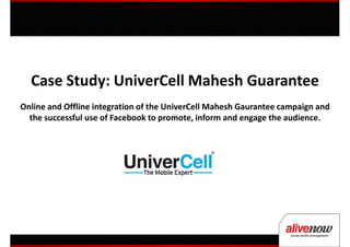 Case Study: UniverCell Mahesh Guarantee
Online and Offline integration of the UniverCell Mahesh Gaurantee campaign and
  the successful use of Facebook to promote, inform and engage the audience.
 