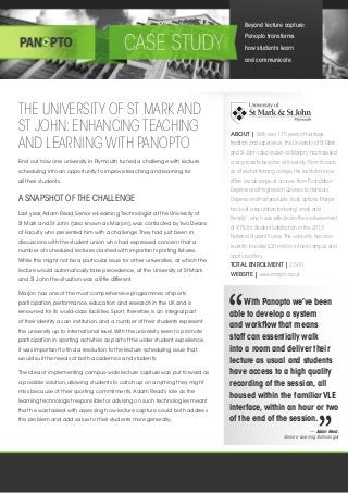 THE UNIVERSITY OF ST MARK AND
ST JOHN:ENHANCING TEACHING
AND LEARNING WITH PANOPTO
ABOUT | With over 170 years of heritage,
tradition and experience,the University of St Mark
and St John (also known as Marjon) has travelled
a long road to become a University.From its roots
as a teacher training college,the institution now
offers a wide range of courses from Foundation
Degrees and Progression Courses to Honours
Degrees and Postgraduate study options.Marjon
has built a reputation for being‘small and
friendly’,which was reflected in their achievement
of 91% for Student Satisfaction in the 2013
National Student Survey.The university has also
recently invested £20 million in their campus and
sports facilities.
TOTAL ENROLMENT | 2,500
WEBSITE | www.marjon.ac.uk
Find out how one university in Plymouth turned a challenge with lecture
scheduling into an opportunity to improve teaching and learning for
all their students.
A SNAPSHOT OF THE CHALLENGE
Last year,Adam Read, Senior e-Learning Technologist at the University of
St Mark and St John (also known as Marjon), was contacted by two Deans
of Faculty who presented him with a challenge.They had just been in
discussions with the student union who had expressed concern that a
number of scheduled lectures clashed with important sporting fixtures.
While this might not be a particular issue for other universities, at which the
lecture would automatically take precedence, at the University of St Mark
and St John the situation was a little different.
Marjon has one of the most comprehensive programmes of sports
participation, performance, education and research in the UK and is
renowned for its world-class facilities. Sport, therefore, is an integral part
of their identity as an institution, and a number of their students represent
the university up to international level.With the university keen to promote
participation in sporting activities as part of the wider student experience,
it was important to find a resolution to the lecture scheduling issue that
would suit the needs of both academics and students.
The idea of implementing campus-wide lecture capture was put forward as
a possible solution, allowing students to catch up on anything they might
miss because of their sporting commitments.Adam Read’s role as the
learning technologist responsible for advising on such technologies meant
that he was tasked with assessing how lecture capture could both address
this problem and add value to their students more generally.
Beyond lecture capture:
Panopto transforms
how students learn
and communicate
With Panopto we’ve been
able to develop a system
and workflow that means
staff can essentially walk
into a room and deliver their
lecture as usual and students
have access to a high quality
recording of the session,all
housed within the familiarVLE
interface,within an hour or two
of the end of the session.
— Adam Read,
Senior e-Learning Technologist
 
