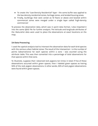 ● To create the “Low-Density Residential” layer - the same buffer was applied to
the low-density residential zones, heritage zones, and landed housing areas.
● Finally, buildings that were zoned as 10 floors or above and located within
commercial zones were merged under a single layer called 'high-density
commercial.'
To process the observation data, which was in point data format, I also imported it
into the same QGIS file for further analysis. The latitude and longitude attributes of
the iNaturalist data were used to place the observations at exact locations on the
map.
3.4 Data Processing
I used the spatial analysis tool to intersect the observation data for each bird species
with the various urban habitat zones. The result of the intersection - i.e the number of
points (observations) for each species within a zone - was counted using the
attribute table. This was then converted into a percentage of total observations for
that species within that zone.
To illustrate, suppose that I observed rock pigeons ten times in total. If five of these
observations occurred within green spaces, then I labeled green spaces as having
50% of the rock pigeon observations. In other words, 50% of rock pigeon observations
were found within green spaces.
 