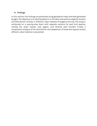 4. Findings
In this section, the findings are presented using geospatial maps and data generated
by Qgis. The objective is to identify patterns in the data and examine atypical clusters
and distribution of birds in different urban habitats throughout the city. The study is
conducted on a case-by-case basis with separate sections for each bird species,
namely the Javan mynah, rock pigeon, and Oriental pied hornbill. Finally, a
comparative analysis of the distribution and adaptation of these bird species across
different urban habitats is presented.
 
