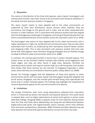 5. Discussion
The nature of distribution of the three bird species, Javan mynah, feral pigeon, and
oriental pied hornbill, have been found to be consistent with literature elsewhere in
the world, and with previous studies in Singapore.
The Javan mynah seems to have adapted well to the urban environment, as
evidenced by their even distribution across various urban habitats. They are
omnivorous and forage on the ground and in trees, and are often associated with
humans in urban habitats. This is consistent with previous studies that have argued
that the heterogeneous landscape of Singapore, consisting of disjointed patches, has
led to a clustered distribution of the mynahs across the city-state. (Justin et al., 2013)
The feral pigeon also seems to have adapted well to the urban environment, with a
higher abundance in high-rise residential and commercial areas. They are also often
associated with humans, as evidenced by their abundance around hawker centers
and shopping malls. This is also consistent with previous studies that have also
found that feral pigeons have individual foraging strategies and are flexible enough
to adapt to different urban environments. (Rose et al., 2006)
In contrast, the oriental pied hornbill is found only in certain forested spaces. This
makes sense, as the hornbill's habitat includes open habitat, scrub vegetation, and
forest edges, and they are often found in large trees. Moreover, hornbills are
secondary cavity nesters and require cavities high up in tall living trees. Past studies
have shown that these cavities are not common in Singapore, especially in urban
areas, where old trees are considered a hazard to public safety. (Wee et al., 2008)
Overall, the findings suggest that the adaptation of these bird species to urban
environments varies, with the Javan mynah and feral pigeon being well adapted and
found across Singapore, and the oriental pied hornbill being more specialized and
found only in certain forested spaces. The findings also highlight the importance of
conserving forested spaces for the survival of certain bird species.
6. Limitations
The study's limitations stem from using observations collected from inaturalist,
which is influenced by factors like location and observer behavior. This could result
in skewed data, such as higher observations of certain bird species in certain areas
(Yale-NUS College, Hougang 405A) or popular areas for bird watchers (Coney Island,
Pasir Ris Park, and Pulau Ubin). Additionally, the study did not differentiate between
highly-manicured parks and highly-forested nature reserves, which have different
flora and fauna compositions. (Gavareski, 1976) Therefore, the data collected may not
fully represent the actual bird species distribution across the entire city-state.
 