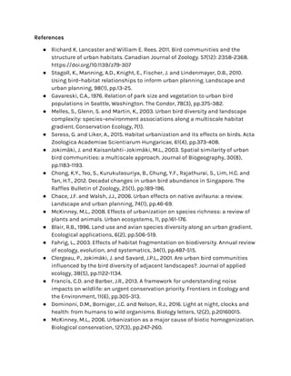 References
● Richard K. Lancaster and William E. Rees. 2011. Bird communities and the
structure of urban habitats. Canadian Journal of Zoology. 57(12): 2358-2368.
https://doi.org/10.1139/z79-307
● Stagoll, K., Manning, A.D., Knight, E., Fischer, J. and Lindenmayer, D.B., 2010.
Using bird–habitat relationships to inform urban planning. Landscape and
urban planning, 98(1), pp.13-25.
● Gavareski, C.A., 1976. Relation of park size and vegetation to urban bird
populations in Seattle, Washington. The Condor, 78(3), pp.375-382.
● Melles, S., Glenn, S. and Martin, K., 2003. Urban bird diversity and landscape
complexity: species–environment associations along a multiscale habitat
gradient. Conservation Ecology, 7(1).
● Seress, G. and Liker, A., 2015. Habitat urbanization and its effects on birds. Acta
Zoologica Academiae Scientiarum Hungaricae, 61(4), pp.373-408.
● Jokimäki, J. and Kaisanlahti‐Jokimäki, M.L., 2003. Spatial similarity of urban
bird communities: a multiscale approach. Journal of Biogeography, 30(8),
pp.1183-1193.
● Chong, K.Y., Teo, S., Kurukulasuriya, B., Chung, Y.F., Rajathurai, S., Lim, H.C. and
Tan, H.T., 2012. Decadal changes in urban bird abundance in Singapore. The
Raffles Bulletin of Zoology, 25(1), pp.189-196.
● Chace, J.F. and Walsh, J.J., 2006. Urban effects on native avifauna: a review.
Landscape and urban planning, 74(1), pp.46-69.
● McKinney, M.L., 2008. Effects of urbanization on species richness: a review of
plants and animals. Urban ecosystems, 11, pp.161-176.
● Blair, R.B., 1996. Land use and avian species diversity along an urban gradient.
Ecological applications, 6(2), pp.506-519.
● Fahrig, L., 2003. Effects of habitat fragmentation on biodiversity. Annual review
of ecology, evolution, and systematics, 34(1), pp.487-515.
● Clergeau, P., Jokimäki, J. and Savard, J.P.L., 2001. Are urban bird communities
influenced by the bird diversity of adjacent landscapes?. Journal of applied
ecology, 38(5), pp.1122-1134.
● Francis, C.D. and Barber, J.R., 2013. A framework for understanding noise
impacts on wildlife: an urgent conservation priority. Frontiers in Ecology and
the Environment, 11(6), pp.305-313.
● Dominoni, D.M., Borniger, J.C. and Nelson, R.J., 2016. Light at night, clocks and
health: from humans to wild organisms. Biology letters, 12(2), p.20160015.
● McKinney, M.L., 2006. Urbanization as a major cause of biotic homogenization.
Biological conservation, 127(3), pp.247-260.
 