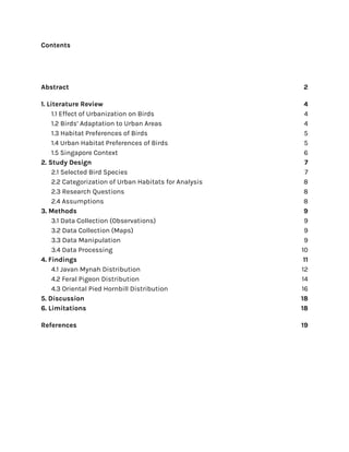 Contents
Abstract 2
1. Literature Review 4
1.1 Effect of Urbanization on Birds 4
1.2 Birds’ Adaptation to Urban Areas 4
1.3 Habitat Preferences of Birds 5
1.4 Urban Habitat Preferences of Birds 5
1.5 Singapore Context 6
2. Study Design 7
2.1 Selected Bird Species 7
2.2 Categorization of Urban Habitats for Analysis 8
2.3 Research Questions 8
2.4 Assumptions 8
3. Methods 9
3.1 Data Collection (Observations) 9
3.2 Data Collection (Maps) 9
3.3 Data Manipulation 9
3.4 Data Processing 10
4. Findings 11
4.1 Javan Mynah Distribution 12
4.2 Feral Pigeon Distribution 14
4.3 Oriental Pied Hornbill Distribution 16
5. Discussion 18
6. Limitations 18
References 19
 