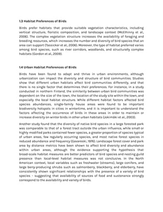 1.3 Habitat Preferences of Birds
Birds prefer habitats that provide suitable vegetation characteristics, including
vertical structure, floristic composition, and landscape context (McElhinny et al.,
2006). The complex vegetation structure increases the availability of foraging and
breeding resources, which increases the number and diversity of bird species that an
area can support (Tassicker et al., 2006). Moreover, the type of habitat preferred varies
among bird species, such as river corridors, woodlands, and structurally complex
habitats (Gordon et al., 2009).
1.4 Urban Habitat Preferences of Birds
Birds have been found to adapt and thrive in urban environments, although
urbanization can impact the diversity and structure of bird communities. Studies
show that different urban habitats affect bird communities differently, and that
there is no single factor that determines their preferences. For instance, in a study
conducted in northern Finland, the similarity between urban bird communities was
dependent on the size of the town, the location of the study site within the town, and
especially the local habitat structure. While different habitat factors affected bird
species abundances, single-family house areas were found to be important
biodiversity hotspots in cities in wintertime, and it is important to understand the
factors affecting the occurrence of birds in these areas in order to maintain or
increase diversity on winter birds in other urban habitats (Jokimäki et al., 2003).
Another study found that the diversity of native bird species in a large forested park
was comparable to that of a forest tract outside the urban influence, while small or
highly modified parks contained fewer species, a greater proportion of species typical
of urban areas, few regularly occurring species, and most native forest species in
reduced abundance and frequency (Gavareski, 1976). Landscape forest cover and park
area by distance metrics have been shown to affect bird diversity and abundance
within urban areas, although the evidence supporting the hypothesis that
broad-scale habitat measures are better predictors of bird species and nesting guild
presence than local-level habitat measures was not conclusive. In the North
American context, local variables such as freshwater (streams), large conifers, and
large berry-producing shrubs such as salmonberry, blackberry, and elderberry, have
consistently shown significant relationships with the presence of a variety of bird
species - suggesting that availability of sources of food and sustenance strongly
correspond to the availability and variety of birds.
 