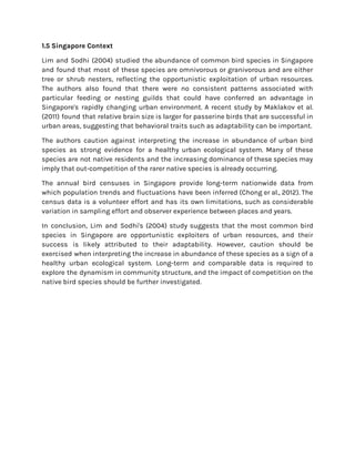 1.5 Singapore Context
Lim and Sodhi (2004) studied the abundance of common bird species in Singapore
and found that most of these species are omnivorous or granivorous and are either
tree or shrub nesters, reflecting the opportunistic exploitation of urban resources.
The authors also found that there were no consistent patterns associated with
particular feeding or nesting guilds that could have conferred an advantage in
Singapore's rapidly changing urban environment. A recent study by Maklakov et al.
(2011) found that relative brain size is larger for passerine birds that are successful in
urban areas, suggesting that behavioral traits such as adaptability can be important.
The authors caution against interpreting the increase in abundance of urban bird
species as strong evidence for a healthy urban ecological system. Many of these
species are not native residents and the increasing dominance of these species may
imply that out-competition of the rarer native species is already occurring.
The annual bird censuses in Singapore provide long-term nationwide data from
which population trends and fluctuations have been inferred (Chong er al., 2012). The
census data is a volunteer effort and has its own limitations, such as considerable
variation in sampling effort and observer experience between places and years.
In conclusion, Lim and Sodhi's (2004) study suggests that the most common bird
species in Singapore are opportunistic exploiters of urban resources, and their
success is likely attributed to their adaptability. However, caution should be
exercised when interpreting the increase in abundance of these species as a sign of a
healthy urban ecological system. Long-term and comparable data is required to
explore the dynamism in community structure, and the impact of competition on the
native bird species should be further investigated.
 