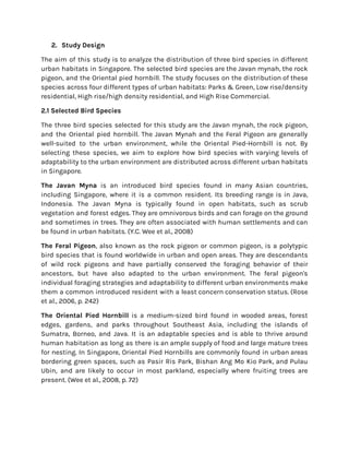 2. Study Design
The aim of this study is to analyze the distribution of three bird species in different
urban habitats in Singapore. The selected bird species are the Javan mynah, the rock
pigeon, and the Oriental pied hornbill. The study focuses on the distribution of these
species across four different types of urban habitats: Parks & Green, Low rise/density
residential, High rise/high density residential, and High Rise Commercial.
2.1 Selected Bird Species
The three bird species selected for this study are the Javan mynah, the rock pigeon,
and the Oriental pied hornbill. The Javan Mynah and the Feral Pigeon are generally
well-suited to the urban environment, while the Oriental Pied-Hornbill is not. By
selecting these species, we aim to explore how bird species with varying levels of
adaptability to the urban environment are distributed across different urban habitats
in Singapore.
The Javan Myna is an introduced bird species found in many Asian countries,
including Singapore, where it is a common resident. Its breeding range is in Java,
Indonesia. The Javan Myna is typically found in open habitats, such as scrub
vegetation and forest edges. They are omnivorous birds and can forage on the ground
and sometimes in trees. They are often associated with human settlements and can
be found in urban habitats. (Y.C. Wee et al., 2008)
The Feral Pigeon, also known as the rock pigeon or common pigeon, is a polytypic
bird species that is found worldwide in urban and open areas. They are descendants
of wild rock pigeons and have partially conserved the foraging behavior of their
ancestors, but have also adapted to the urban environment. The feral pigeon's
individual foraging strategies and adaptability to different urban environments make
them a common introduced resident with a least concern conservation status. (Rose
et al., 2006, p. 242)
The Oriental Pied Hornbill is a medium-sized bird found in wooded areas, forest
edges, gardens, and parks throughout Southeast Asia, including the islands of
Sumatra, Borneo, and Java. It is an adaptable species and is able to thrive around
human habitation as long as there is an ample supply of food and large mature trees
for nesting. In Singapore, Oriental Pied Hornbills are commonly found in urban areas
bordering green spaces, such as Pasir Ris Park, Bishan Ang Mo Kio Park, and Pulau
Ubin, and are likely to occur in most parkland, especially where fruiting trees are
present. (Wee et al., 2008, p. 72)
 