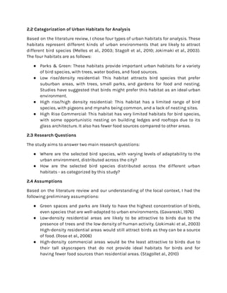 2.2 Categorization of Urban Habitats for Analysis
Based on the literature review, I chose four types of urban habitats for analysis. These
habitats represent different kinds of urban environments that are likely to attract
different bird species (Melles et al., 2003; Stagoll et al., 2010; Jokimaki et al., 2003).
The four habitats are as follows:
● Parks & Green: These habitats provide important urban habitats for a variety
of bird species, with trees, water bodies, and food sources.
● Low rise/density residential: This habitat attracts bird species that prefer
suburban areas, with trees, small parks, and gardens for food and nesting.
Studies have suggested that birds might prefer this habitat as an ideal urban
environment.
● High rise/high density residential: This habitat has a limited range of bird
species, with pigeons and mynahs being common, and a lack of nesting sites.
● High Rise Commercial: This habitat has very limited habitats for bird species,
with some opportunistic nesting on building ledges and rooftops due to its
glass architecture. It also has fewer food sources compared to other areas.
2.3 Research Questions
The study aims to answer two main research questions:
● Where are the selected bird species, with varying levels of adaptability to the
urban environment, distributed across the city?
● How are the selected bird species distributed across the different urban
habitats - as categorized by this study?
2.4 Assumptions
Based on the literature review and our understanding of the local context, I had the
following preliminary assumptions:
● Green spaces and parks are likely to have the highest concentration of birds,
even species that are well-adapted to urban environments. (Gavareski, 1976)
● Low-density residential areas are likely to be attractive to birds due to the
presence of trees and the low density of human activity. (Jokimaki et al., 2003)
High-density residential areas would still attract birds as they can be a source
of food. (Rose et al., 2006)
● High-density commercial areas would be the least attractive to birds due to
their tall skyscrapers that do not provide ideal habitats for birds and for
having fewer food sources than residential areas. (Stagollet al., 2010)
 
