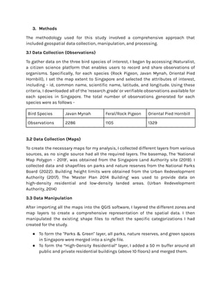 3. Methods
The methodology used for this study involved a comprehensive approach that
included geospatial data collection, manipulation, and processing.
3.1 Data Collection (Observations)
To gather data on the three bird species of interest, I began by accessing iNaturalist,
a citizen science platform that enables users to record and share observations of
organisms. Specifically, for each species (Rock Pigeon, Javan Mynah, Oriental Pied
Hornbill), I set the map extent to Singapore and selected the attributes of interest,
including - id, common name, scientific name, latitude, and longitude. Using these
criteria, I downloaded all of the 'research grade' or verifiable observations available for
each species in Singapore. The total number of observations generated for each
species were as follows -
Bird Species Javan Mynah Feral/Rock Pigeon Oriental Pied Hornbill
Observations 2286 1105 1329
3.2 Data Collection (Maps)
To create the necessary maps for my analysis, I collected different layers from various
sources, as no single source had all the required layers. The basemap, The ‘National
Map Polygon - 2019’, was obtained from the Singapore Land Authority site (2019). I
collected data and shapefiles on parks and nature reserves from the National Parks
Board (2022). Building height limits were obtained from the Urban Redevelopment
Authority (2017). The 'Master Plan 2014 Building' was used to provide data on
high-density residential and low-density landed areas. (Urban Redevelopment
Authority, 2014)
3.3 Data Manipulation
After importing all the maps into the QGIS software, I layered the different zones and
map layers to create a comprehensive representation of the spatial data. I then
manipulated the existing shape files to reflect the specific categorizations I had
created for the study.
● To form the "Parks & Green" layer, all parks, nature reserves, and green spaces
in Singapore were merged into a single file.
● To form the “High-Density Residential” layer, I added a 50 m buffer around all
public and private residential buildings (above 10 floors) and merged them.
 
