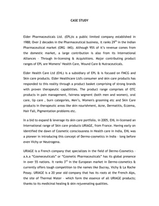 CASE STUDY<br />Elder Pharmaceuticals Ltd. (EPL)is a public limited company established in 1988; Over 2 decades in the Pharmaceutical business, it ranks 29th in the Indian Pharmaceutical market (ORG –IMS). Although 95% of it’s revenue comes from the domestic market, a large contribution is also from its International Alliances – Through In-licensing & Acquisitions. Major contributing product ranges of EPL are Womens’ Health Care, Wound Care & Nutraceuticals.<br />Elder Health Care Ltd (EHL) is a subsidiary of EPL & is focused on FMCG and Skin care products. Elder Healthcare Ltd's consumer and skin care products has responded to this reality through a product basket comprising of strong brands with proven therapeutic capabilities. The product range comprises of OTC products in pain management, fairness segment (both men and women), oral care, lip care , burn categories, Men’s, Women's grooming etc and Skin Care products in therapeutic areas like skin nourishment, Acne, Dermatitis, Eczema, Hair Fall, Pigmentation problems etc.<br />In a bid to expand & leverage its skin care portfolio, in 2005, EHL in-licensed an International range of Skin care products URIAGE, from France. Having early on identified the dawn of Cosmetic consciousness in Health care in India, EHL was a pioneer in introducing this concept of Dermo-cosmetics in India – long before even Vichy or Neutrogena.<br />URIAGE is a French company that specializes in the field of Dermo-Cosmetics – a.k.a “Cosmeceuticals” or “Cosmetic Pharmaceuticals” has its global presence in over 55 nations. It ranks 3rd in the European market in Dermo-cosmetics & currently offers tough competition to the names like Ducray, Vichy & La Roche Posay. URIAGE is a 20 year old company that has its roots at the French Alps, the site of Thermal Water – which form the essence of all URIAGE products; thanks to its medicinal healing & skin rejuvenating qualities.<br />The product range of Uriage is a follows:<br />Skin Hydrating Range : Uriage Thermal Water Spray – A Healing tonic for reddened, sunburnt, irritated skin<br />Dry Skin Range :<br />Crème Lavante – A gentle creamy face wash for dry, mature skin<br />Emolliente Extreme – A intensive moisturizer for dry, damaged skin.<br />Bariederm Lips : A soothing , long lasting clear lip balm for cracked lips<br />Acne / Oily – Combination skin : <br />Hyseac AUX AHA : Treatment for Acne<br />Hyseac Cleansing gel : Cleansing face wash for oil/acne skin<br />Hyseac Matifiante : Cream For shine free skin<br />Hyseac Exfoliating Mask : Mask for rejuvenating dull skin<br />Anti Ageing Range :<br />Isolift Contour : Treatment for Under eye dark circle, fin e lines & wrinkles<br />Isolift Visage : Treatment for skin wrinkle, fine lines on face<br />Sun Protection Range :<br />Crème Fluide SPF 30:  A sunscreen for sun protection<br />Crème Extra Fluide SPF 50+: A sunscreen for maximum sun protection.<br />Spots / Pigmentation:<br />Depiderm : Treatment for skin spots, dark patches & marks.<br />Sensitive Skin Range:<br />Tolderm Soothing Crème : For soothing hypersensitive, irritated skin<br />Tolderm Cleansing Water : For cleansing make up/grime from sensitive skins<br />The pricing of these products are at premium, ranging from INR 500 to INR 2000.<br />Case study pointers to be brought up:<br />How do you propose to increase the market share in the environment mentioned above.<br />As a business manager where how would you go about giving directions for the brand for the next 3 years.<br />Your astute thinking interm of a strategic road map, incorporating all the P’s of Marketing mix<br />* All assumptions made have to be explicitly explained<br />