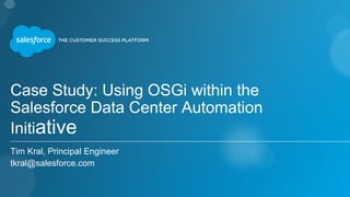 Case Study: Using OSGi within the
Salesforce Data Center Automation
Initiative
Tim Kral, Principal Engineer
tkral@salesforce.com
 