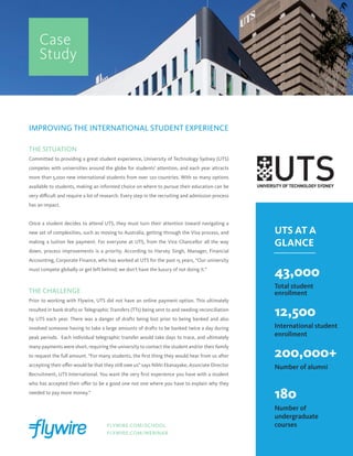 IMPROVING THE INTERNATIONAL STUDENT EXPERIENCE
THE SITUATION
Committed to providing a great student experience, University of Technology Sydney (UTS)
competes with universities around the globe for students’ attention, and each year attracts
more than 5,000 new international students from over 120 countries. With so many options
available to students, making an informed choice on where to pursue their education can be
very difficult and require a lot of research. Every step in the recruiting and admission process
has an impact.
Once a student decides to attend UTS, they must turn their attention toward navigating a
new set of complexities, such as moving to Australia, getting through the Visa process, and
making a tuition fee payment. For everyone at UTS, from the Vice Chancellor all the way
down, process improvements is a priority. According to Harvey Singh, Manager, Financial
Accounting, Corporate Finance, who has worked at UTS for the past 15 years, “Our university
must compete globally or get left behind; we don’t have the luxury of not doing it.”
THE CHALLENGE
Prior to working with Flywire, UTS did not have an online payment option. This ultimately
resulted in bank drafts or Telegraphic Transfers (TTs) being sent to and needing reconciliation
by UTS each year. There was a danger of drafts being lost prior to being banked and also
involved someone having to take a large amounts of drafts to be banked twice a day during
peak periods. Each individual telegraphic transfer would take days to trace, and ultimately
many payments were short, requiring the university to contact the student and/or their family
to request the full amount. “For many students, the first thing they would hear from us after
accepting their offer would be that they still owe us” says Nikki Ekanayake, Associate Director
Recruitment, UTS International. You want the very first experience you have with a student
who has accepted their offer to be a good one not one where you have to explain why they
needed to pay more money.”
Case
Study
UTS AT A
GLANCE
43,000
Total student
enrollment
12,500
International student
enrollment
200,000+
Number of alumni
180
Number of
undergraduate
coursesFLYWIRE.COM/SCHOOL
FLYWIRE.COM/WEBINAR
 