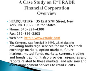  HEADQUATERS- 135 East 57th Street, New
York, NY 10022, United States.
 Phone: 646-521-4300
 Fax: 212-826-2803
 Web Site: http://www.etrade.com
 The Company was founded in 1992, which deals in
providing brokerage services for many US stock
exchange markets, option markets, future
markets, mutual funds markets, currency trading
and bonds trading. It also provides researches and
reports related to these markets; and advisory and
asset management services to retail clients.
 