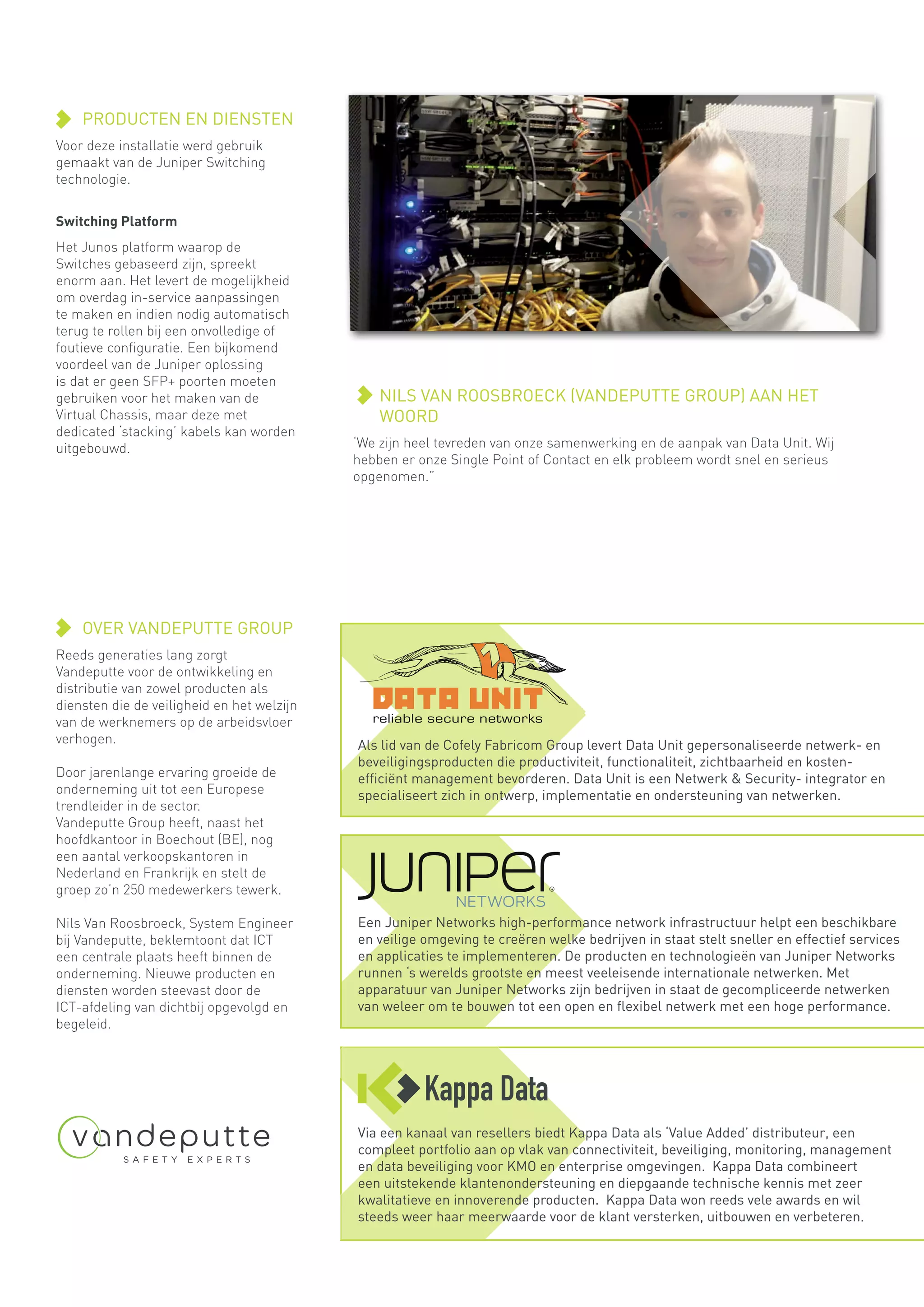 NILS VAN ROOSBROECK (VANDEPUTTE GROUP) AAN HET
WOORD
‘We zijn heel tevreden van onze samenwerking en de aanpak van Data Unit. Wij
hebben er onze Single Point of Contact en elk probleem wordt snel en serieus
opgenomen.”
PRODUCTEN EN DIENSTEN
Voor deze installatie werd gebruik
gemaakt van de Juniper Switching
technologie.
Switching Platform
Het Junos platform waarop de
Switches gebaseerd zijn, spreekt
enorm aan. Het levert de mogelijkheid
om overdag in-service aanpassingen
te maken en indien nodig automatisch
terug te rollen bij een onvolledige of
foutieve configuratie. Een bijkomend
voordeel van de Juniper oplossing
is dat er geen SFP+ poorten moeten
gebruiken voor het maken van de
Virtual Chassis, maar deze met
dedicated ‘stacking’ kabels kan worden
uitgebouwd.
OVER VANDEPUTTE GROUP
Reeds generaties lang zorgt
Vandeputte voor de ontwikkeling en
distributie van zowel producten als
diensten die de veiligheid en het welzijn
van de werknemers op de arbeidsvloer
verhogen.
Door jarenlange ervaring groeide de
onderneming uit tot een Europese
trendleider in de sector.
Vandeputte Group heeft, naast het
hoofdkantoor in Boechout (BE), nog
een aantal verkoopskantoren in
Nederland en Frankrijk en stelt de
groep zo’n 250 medewerkers tewerk.
Nils Van Roosbroeck, System Engineer
bij Vandeputte, beklemtoont dat ICT
een centrale plaats heeft binnen de
onderneming. Nieuwe producten en
diensten worden steevast door de
ICT-afdeling van dichtbij opgevolgd en
begeleid.
Een Juniper Networks high-performance network infrastructuur helpt een beschikbare
en veilige omgeving te creëren welke bedrijven in staat stelt sneller en effectief services
en applicaties te implementeren. De producten en technologieën van Juniper Networks
runnen ‘s werelds grootste en meest veeleisende internationale netwerken. Met
apparatuur van Juniper Networks zijn bedrijven in staat de gecompliceerde netwerken
van weleer om te bouwen tot een open en flexibel netwerk met een hoge performance.
Als lid van de Cofely Fabricom Group levert Data Unit gepersonaliseerde netwerk- en
beveiligingsproducten die productiviteit, functionaliteit, zichtbaarheid en kosten-
efficiënt management bevorderen. Data Unit is een Netwerk & Security- integrator en
specialiseert zich in ontwerp, implementatie en ondersteuning van netwerken.
Via een kanaal van resellers biedt Kappa Data als ‘Value Added’ distributeur, een
compleet portfolio aan op vlak van connectiviteit, beveiliging, monitoring, management
en data beveiliging voor KMO en enterprise omgevingen. Kappa Data combineert
een uitstekende klantenondersteuning en diepgaande technische kennis met zeer
kwalitatieve en innoverende producten. Kappa Data won reeds vele awards en wil
steeds weer haar meerwaarde voor de klant versterken, uitbouwen en verbeteren.
 
