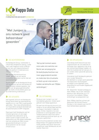 ‘Net op dat moment waren
onze oude core switches van
Nortel aan vervanging toe.
De bedrijfszekerheid kon niet
meer gegarandeerd worden
en mede door de virtualisatie
en back-up van onze servers
hadden we behoefte aan 10Gpbs
verbindingen.”
DE UITDAGING
De keuze voor Juniper is er niet
onmiddellijk gekomen. Initiëel werd
gekozen voor Avaya apparatuur.
Dit leek toen de logische keuze te zijn
omdat er al een aantal Edge switches
van Avaya in het bedrijf in gebruik
waren. Echter, kwamen er al snel
problemen in sommige delen van het
netwerk wanneer deze Core switch
onder belasting stond van back-up- en
replicatie-opdrachten’.
De technische problemen konden door
Avaya helaas niet opgelosd worden en
hierbij werden veel tijd en resources
verspild van zowel Vandeputte als van
reseller Data Unit.
CASE STUDY
Vandeputte Group
DE ACHTERGROND
De Vandeputte Group, marktleider in
industriële veiligheid en welzijn, ruilde
haar oude magazijnruimte te Wilrijk
in voor een semi-geautomatiseerd
logistiek platform in bedrijvenzone
“Pullaar 2” te Puurs.
Het nieuwe distributiecentrum
maakt gebruik van een aantal
innovatieve technieken op het vlak van
automatisering.
Op die manier wil de Vandeputte Group
zich verzekeren van een efficiëntere en
meer flexibele toeleveringsketen, die
voldoet aan de gewijzigde behoeften
van de markt, en de verdere groei van
de onderneming ondersteunt.
DE SITUATIE
Het logistiek centrum van Vandeputte
Group steunt sterk op automatisering
waarbij ze o.m. een ‘Mini-Load’systeem
gebruiken. Door deze afhankelijkheid,
is er bijzondere aandacht besteedt aan
de automatisatie en ERP-integratie.
Daarnaast heeft Vandeputte ook het
initiatief genomen om een eigen
redundant twin datacenter op te
zetten tussen 2 eigen locaties. De
datacenters zijn met elkaar verbonden
over een afstand van 25km via een
glasvezelverbinding en vormen
de bouwstenen van de nieuwe
infrastructuur.
DE OPLOSSING
Uiteindelijk heeft Data Unit een test
uitgevoerd door de core switches te
vervangen door apparatuur die ze op
dat moment beschikbaar hadden, en
werd het duidelijk dat het tijd was om
een andere, beter passende oplossing
te zoeken.
Uiteindelijk heeft Vandeputte gekozen
voor Juniper Networks.
Als fabrikant is Juniper groot geworden
met datacenter-technologieën
en hebben ze de afgelopen jaren
bekendheid en vertrouwen opgebouwd
in de markt.
Elk ‘datacenter’ bestaat vandaag uit
twee 10Gbps ‘top of rack’ switches,
waarbij er per datacenter zo’n 12-
tal servers met dubbele 10Gbps
verbindingen op aangesloten zijn.
Deze 10Gbps switches vormen per
datacenter één Virtual Chassis.
Hierdoor is het netwerk voor het ICT-
team beheersbaar geworden.
“Met Juniper is
ons netwerk goed
beheersbaar
geworden”
 