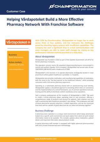 www.chainformation.com
Customer Case
1
Business
Retail pharmacies
Active markets
1 country, 30 units
www.vardapoteket.se
Helping Vårdapoteket Build a More Effective
Pharmacy Network With Franchise Software
With CCM by Chainformation, Vårdapoteket no longer has to work
across three or four systems, and has overcome the challenges
posed by inheriting legacy systems with insufficient capabilities. The
company has seen a significant drop in e-mail communications and
store managers are able to make swift changes by relying on key
performance indicators behind provided on a daily basis.
About Vårdapoteket
Vårdapoteket was founded in 2010 as part of the Swedish Government sell-off of its
former pharmacy monopoly.
The operation consists nearly 30 outpatient dispensing pharmacies concentrated in
central and southern Sweden. At its inception, Vårdapoteket had annual sales of over
1900 MSEK (280 MUSD) with a headcount of 3300.
Vårdapoteket’s core business is to operate pharmacies strategically located in close
proximity to where patient healthcare is provided, i.e. hospitals.
Vårdapoteket also provides medication, and manufacturing capabilities of medication,
with the vision to be “the best partner to the healthcare industry”, whilst providing
consumers with a full service pharmacy experience.
Operating as a nationwide pharmacy brand with an award-winning visual identity,
Vårdapoteket applies a disciplined approach to branding which relies on consistency
and the implementation of a central framework, use of common operations manuals,
training and the ability to distribute content seamlessly across operations.
Said a company spokesperson at the inception of Vårdapoteket in 2009: “We want
to create a strong pharmacy player operating close to care provision, offering a
comprehensive range of products and services for patients, their relatives and care
staff in partnership with healthcare providers”, also adding, “The employees and staff
of these pharmacies possess long-term, in-depth experience, and we are convinced
that there will be a wealth of good ideas that we can utilise and develop together”
Business Challenge
A pharmacy store operation is a unique retail environment which keeps pharmacist
locked into a specific work environment and work station from which all work related
information needs to be available. This includes updates about medication, patient
details and important information about products recalls.
A typical pharmacy staff member is equipped with highly advanced pharmaceutical
skills and a broad computerized work methodology.
 