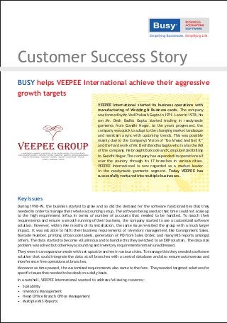 Customer Success Story
Key Issues
During 1998-99, the business started to grow and so did the demand for the software functionalities that they
needed in order to manage their whole accounting setup. The software being used at that time could not scale up
to the high requirement influx in terms of number of accounts that needed to be handled. To match their
requirements and ensure a smooth running of their business, the company started to use a customized software
solution. However, within few months of its installation, the same issue revisited the group with a much larger
impact. It was not able to fulfil their business requirements of inventory management like Consignment Sales,
Barcode Number, printing of barcode labels, generation of PO from Sales Order, and many MIS reports amongst
others. The data started to become voluminous and to handle this they switched to an ERP solution. The data size
problem was solved but other key accounting and inventory requirements remain unaddressed.
They were in an expansion mode with set ups at branches in various cities. To manage this they needed a software
solution that could integrate the data at all branches with a central database and also ensure autonomous and
interference free operations at branches.
Moreover as time passed, the customized requirements also came to the fore. They needed targeted solutions for
specific issues that needed to be dealt on a daily basis.
In a nutshell, VEEPEE International wanted to address following concerns:
• Scalability
• Inventory Management
• Head Office Branch Office Management
• Multiple MIS Reports
VEEPEE International started its business operations with
manufacturing of Wedding & Business cards. The company
was formed by Mr. Ved Prakash Gupta in 1971. Later in 1978, his
son Mr. Desh Badhu Gupta started trading in readymade
garments from Gandhi Nagar. As the years progressed, the
company was quick to adapt to the changing market landscape
and maintain a sync with upcoming trends. This was possible
mainly due to the Company's Vision of “Go Ahead And Get It”
and the hard work of Mr. Desh Bandhu Gupta who is also the MD
of the company. He brought Barcode and Computerized billing
to Gandhi Nagar. The company has expanded its operations all
over the country through its 17 branches in various cities.
VEEPEE International is now regarded as a market leader
in the readymade garments segment. Today VEEPEE has
successfully ventured into multiple businesses.
BUSY helps VEEPEE International achieve their aggressive
growth targets
 