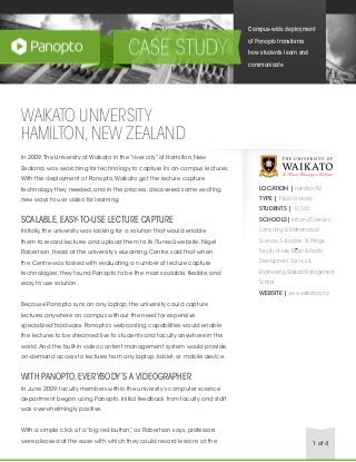 1 of 4
WAIKATO UNIVERSITY
HAMILTON,NEW ZEALAND
In 2009,The University of Waikato in the “river city” of Hamilton, New
Zealand, was searching for technology to capture its on-campus lectures.
With the deployment of Panopto,Waikato got the lecture capture
technology they needed, and in the process, discovered some exciting
new ways to use video for learning.
SCALABLE,EASY-TO-USE LECTURE CAPTURE
Initially, the university was looking for a solution that would enable
them to record lectures and upload them to its iTunesU website. Nigel
Robertson, Head of the university’s eLearning Centre, said that when
the Centre was tasked with evaluating a number of lecture capture
technologies, they found Panopto to be the most scalable, flexible, and
easy to use solution.
Because Panopto runs on any laptop, the university could capture
lectures anywhere on campus without the need for expensive
specialized hardware. Panopto’s webcasting capabilities would enable
the lectures to be streamed live to students and faculty anywhere in the
world.And the built-in video content management system would provide
on-demand access to lectures from any laptop, tablet, or mobile device.
WITH PANOPTO,EVERYBODY’S A VIDEOGRAPHER
In June 2009, faculty members within the university’s computer science
department began using Panopto. Initial feedback from faculty and staff
was overwhelmingly positive.
With a simple click of a “big red button,” as Robertson says, professors
were pleased at the ease with which they could record lessons at the
Campus-wide deployment
of Panopto transforms
how students learn and
communicate
LOCATION | Hamilton,NZ
TYPE | Public University
STUDENTS | 12,563
SCHOOLS| Arts and Sciences,
Computing & Mathematical
Sciences,Education,Te Piringa
Faculty of Law,Maori & Pacific
Development,Science &
Engineering,Waikato Management
School
WEBSITE | www.waikato.ac.nz
 