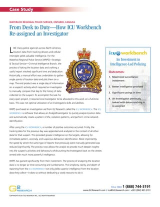Case Study
Waterloo Regional Police Service, Ontario, Canada

From Desk to Duty—How ICU Workbench
Re-assigned an Investigator

L

ike many police agencies across North America,
location data from tracking devices and cellular

intercepts yields valuable intelligence. For the

An Investment in
Intelligence-Led Policing

Waterloo Regional Police Service (WRPS)—Strategic
& Tactical Service—Criminal Intelligence Branch, the
process of taking the location data and crafting a

Outcomes:

useful report involved significant time and dedication.
Historically, a manual effort was undertaken to gather

1.	 Maximized surveillance

single points of location data and plot them on a

investment

map. The end product was a single day of information

2.	 Better intelligence provided

on a suspect’s activity which required an investigator
to manually compare that day to the history of data

3.	 Significant savings in time

collected on the suspect. To accomplish the task for
every open project, it required one Investigator to be allocated to this work on a full-time
basis. This was not optimal utilization of an Investigators skills and abilities.

4.	 An Investigator previously
tasked with data-crunching is
re-assigned

WRPS purchased an investigation aid from G2 Research called the ICU Workbench. The ICU
Workbench is software that allows an Analyst/Investigator to quickly analyze location data

and automatically create a pattern of life, visitation patterns, and perform crime-network
identification.
After using the ICU Workbench, a number of positive outcomes occurred. Firstly, the
tracking data for the previous day was appended and analyzed in the context of all other
data for that suspect. This provided greater intelligence on the targets, allowing for
immediate pattern, anomaly, and suspicious behaviour identification. More importantly,
the speed by which the same type of reports that previously were manually generated was
reduced significantly. The process now allows the analyst to provide much deeper insights
into the suspect’s activities and behaviours while putting the Investigator back on the streets
armed with much more powerful intelligence.
WRPS has gained significantly from their investment. The process of analyzing the location
data is no longer as time-consuming and cumbersome. The simplicity, clarity, and depth of
reporting from the ICU Workbench not only yields superior intelligence from the location
data they collect—it does so without dedicating a costly resource to do it.

1 (888) 744-3191

TOLL FREE
www.G2-Research.com E icu@G2-Research.com T +001 (902) 407-3191
Copyright @ 2013 G2 Research Inc., All Rights Reserved

 