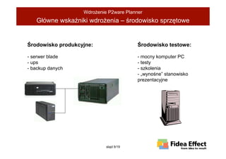 WdroŜenie P2ware Planner
   Główne wskaźniki wdroŜenia – środowisko sprzętowe


Środowisko produkcyjne:                  Środowisko testowe:

- serwer blade                           - mocny komputer PC
- ups                                    - testy
- backup danych                          - szkolenia
                                         - „wynośne” stanowisko
                                         prezentacyjne




                            slajd 9/19
 