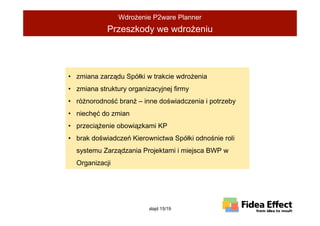 WdroŜenie P2ware Planner
            Przeszkody we wdroŜeniu




• zmiana zarządu Spółki w trakcie wdroŜenia
• zmiana struktury organizacyjnej firmy
• róŜnorodność branŜ – inne doświadczenia i potrzeby
• niechęć do zmian
• przeciąŜenie obowiązkami KP
• brak doświadczeń Kierownictwa Spółki odnośnie roli
  systemu Zarządzania Projektami i miejsca BWP w
  Organizacji




                          slajd 15/19
 