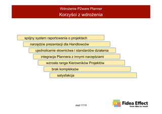 WdroŜenie P2ware Planner
                     Korzyści z wdroŜenia




spójny system raportowania o projektach
   narzędzie prezentacji dla Handlowców
      ujednolicenie słownictwa i standardów działania
          integracja Plannera z innymi narzędziami
             wzrosła ranga Kierowników Projektów
                brak kompleksów
                    satysfakcja




                                  slajd 17/19
 