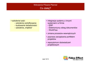 WdroŜenie P2ware Planner
                                 Co dalej?



• szkolenie ludzi:                      • integracja systemu z innymi
     - szkolenia certyfikowane            systemami w firmie
     - budowanie świadomości              - ERP
     - szkolenia „miękkie”                - Elektroniczny obieg dokumentów
                                          - WorkFlow
                                        • zmiana procesów wewnętrznych
                                        • poprawa zarządzania portfelem
                                          projektów
                                        • repozytorium doświadczeń
                                          projektowych




                                  slajd 18/19
 