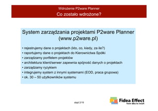 WdroŜenie P2ware Planner
                      Co zostało wdroŜone?



System zarządzania projektami P2ware Planner
              (www.p2ware.pl)
• rejestrujemy dane o projektach (kto, co, kiedy, za ile?)
• raportujemy dane o projektach do Kierownictwa Spółki
• zarządzamy portfelem projektów
• architektura klient/serwer zapewnia spójność danych o projektach
• zarządzamy ryzykiem
• integrujemy system z innymi systemami (EOD, praca grupowa)
• ok. 30 – 50 uŜytkowników systemu




                                  slajd 2/19
 